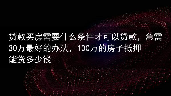 贷款买房需要什么条件才可以贷款，急需30万最好的办法，100万的房子抵押能贷多少钱