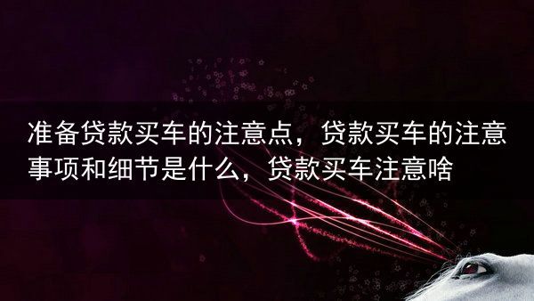 准备贷款买车的注意点，贷款买车的注意事项和细节是什么，贷款买车注意啥
