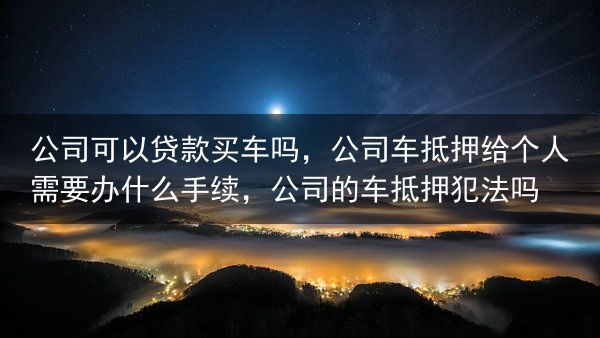 公司可以贷款买车吗，公司车抵押给个人需要办什么手续，公司的车抵押犯法吗