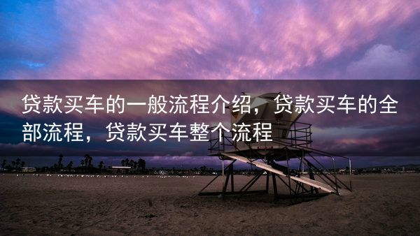贷款买车的一般流程介绍，贷款买车的全部流程，贷款买车整个流程