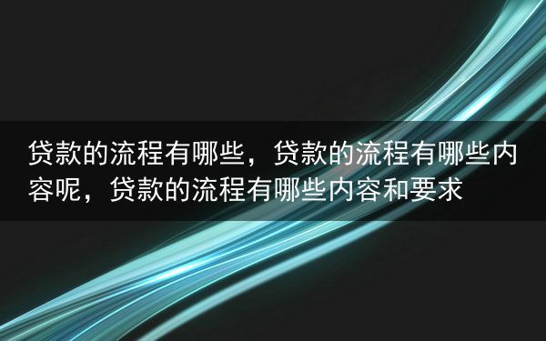 贷款的流程有哪些，贷款的流程有哪些内容呢，贷款的流程有哪些内容和要求
