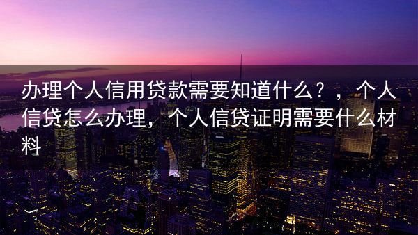 办理个人信用贷款需要知道什么？，个人信贷怎么办理，个人信贷证明需要什么材料