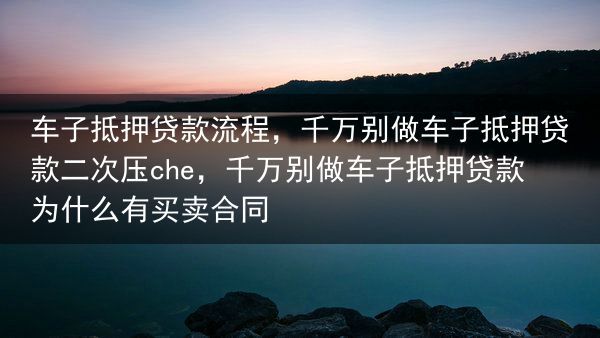 车子抵押贷款流程，千万别做车子抵押贷款二次压che，千万别做车子抵押贷款为什么有买卖合同