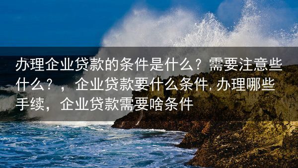 办理企业贷款的条件是什么？需要注意些什么？，企业贷款要什么条件,办理哪些手续，企业贷款需要啥条件