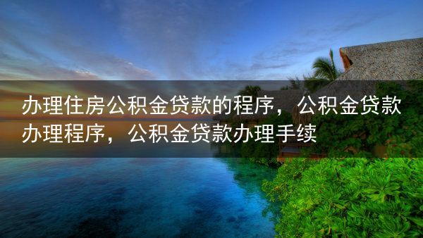 办理住房公积金贷款的程序，公积金贷款办理程序，公积金贷款办理手续