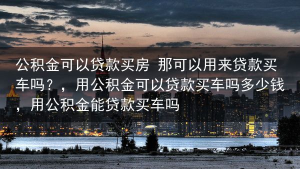 公积金可以贷款买房 那可以用来贷款买车吗？，用公积金可以贷款买车吗多少钱，用公积金能贷款买车吗