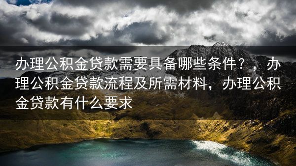 办理公积金贷款需要具备哪些条件？，办理公积金贷款流程及所需材料，办理公积金贷款有什么要求