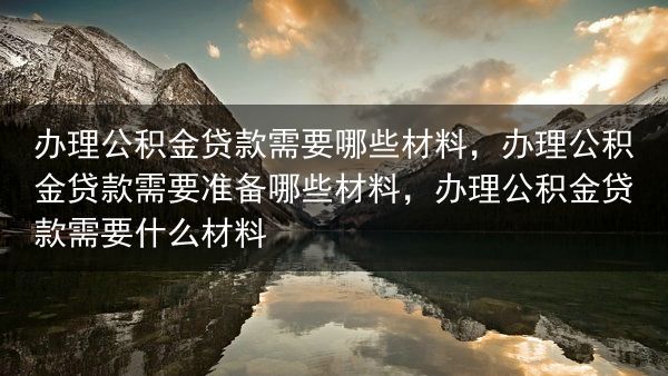 办理公积金贷款需要哪些材料，办理公积金贷款需要准备哪些材料，办理公积金贷款需要什么材料