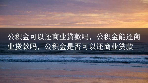公积金可以还商业贷款吗，公积金能还商业贷款吗，公积金是否可以还商业贷款
