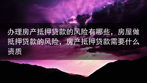 办理房产抵押贷款的风险有哪些，房屋做抵押贷款的风险，房产抵押贷款需要什么资质