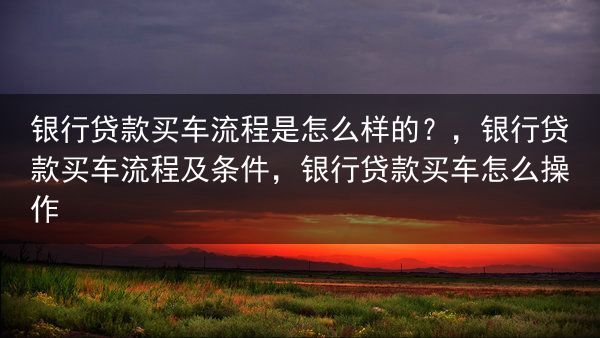 银行贷款买车流程是怎么样的？，银行贷款买车流程及条件，银行贷款买车怎么操作