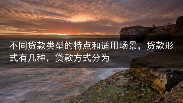 不同贷款类型的特点和适用场景，贷款形式有几种，贷款方式分为
