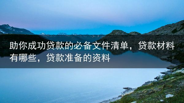助你成功贷款的必备文件清单，贷款材料有哪些，贷款准备的资料