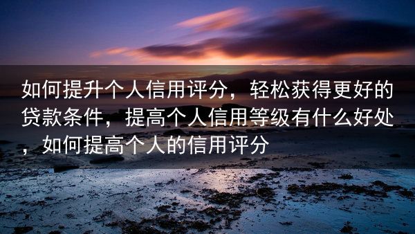 如何提升个人信用评分，轻松获得更好的贷款条件，提高个人信用等级有什么好处，如何提高个人的信用评分