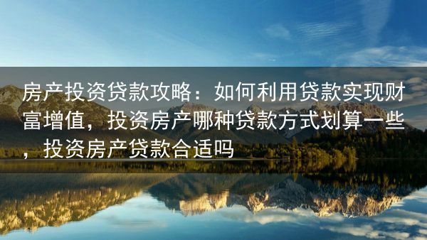房产投资贷款攻略：如何利用贷款实现财富增值，投资房产哪种贷款方式划算一些，投资房产贷款合适吗