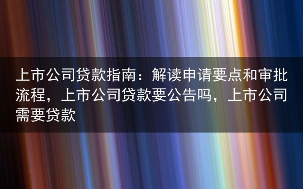 上市公司贷款指南：解读申请要点和审批流程，上市公司贷款要公告吗，上市公司需要贷款