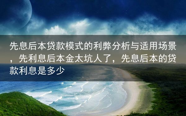 先息后本贷款模式的利弊分析与适用场景，先利息后本金太坑人了，先息后本的贷款利息是多少