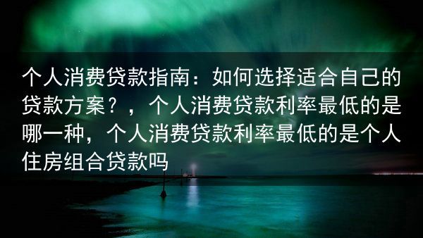 个人消费贷款指南：如何选择适合自己的贷款方案？，个人消费贷款利率最低的是哪一种，个人消费贷款利率最低···