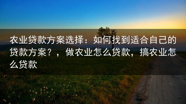 农业贷款方案选择：如何找到适合自己的贷款方案？，做农业怎么贷款，搞农业怎么贷款