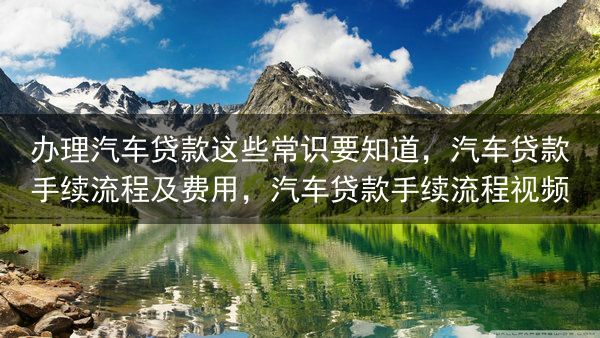 办理汽车贷款这些常识要知道，汽车贷款手续流程及费用，汽车贷款手续流程视频