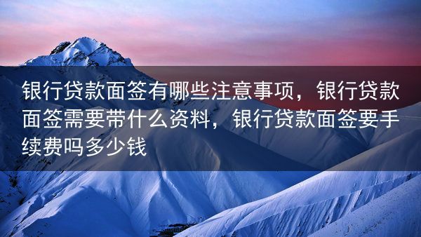 银行贷款面签有哪些注意事项，银行贷款面签需要带什么资料，银行贷款面签要手续费吗多少钱