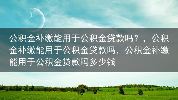 公积金补缴能用于公积金贷款吗？，公积金补缴能用于公积金贷款吗，公积金补缴能用于公积金贷款吗多少钱