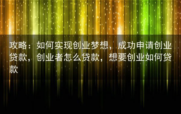 攻略：如何实现创业梦想，成功申请创业贷款，创业者怎么贷款，想要创业如何贷款