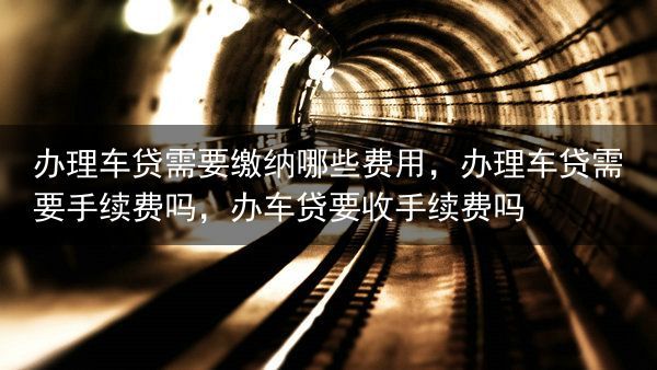 办理车贷需要缴纳哪些费用，办理车贷需要手续费吗，办车贷要收手续费吗