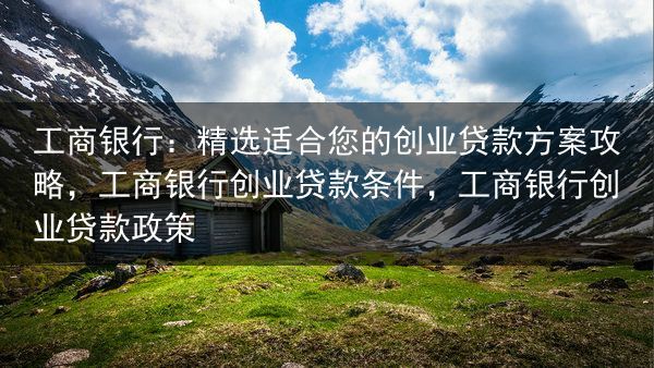 工商银行：精选适合您的创业贷款方案攻略，工商银行创业贷款条件，工商银行创业贷款政策