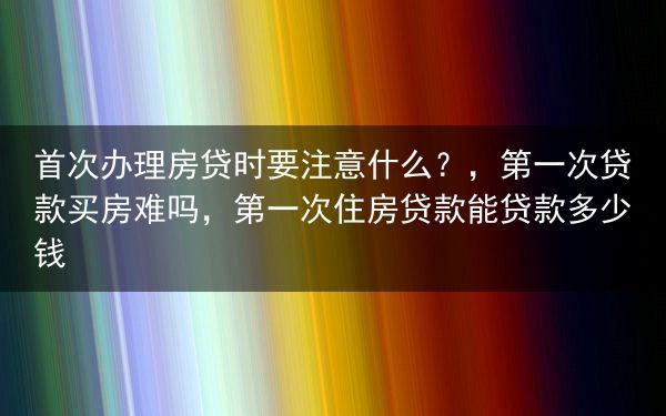 首次办理房贷时要注意什么？，第一次贷款买房难吗，第一次住房贷款能贷款多少钱