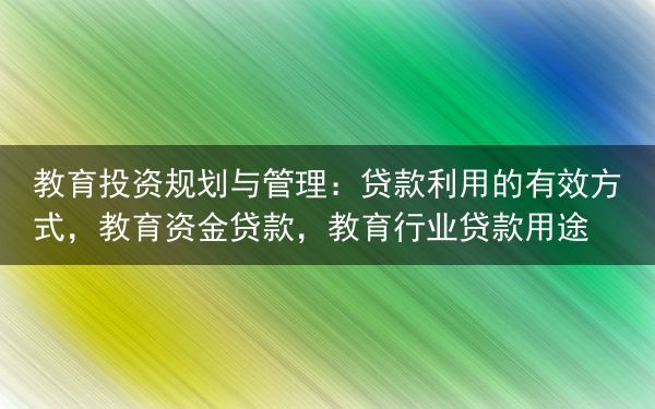 教育投资规划与管理：贷款利用的有效方式，教育资金贷款，教育行业贷款用途