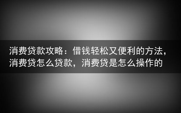 消费贷款攻略：借钱轻松又便利的方法，消费贷怎么贷款，消费贷是怎么操作的