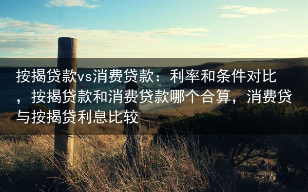 按揭贷款vs消费贷款：利率和条件对比，按揭贷款和消费贷款哪个合算，消费贷与按揭贷利息比较