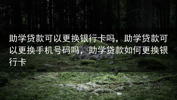 助学贷款可以更换银行卡吗，助学贷款可以更换手机号码吗，助学贷款如何更换银行卡