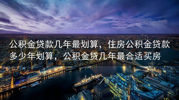 公积金贷款几年最划算，住房公积金贷款多少年划算，公积金贷几年最合适买房