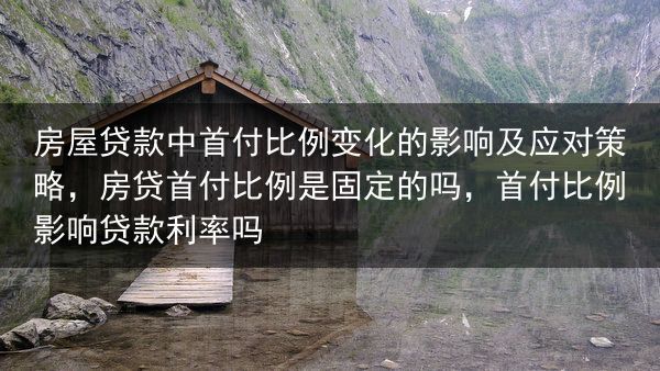 房屋贷款中首付比例变化的影响及应对策略，房贷首付比例是固定的吗，首付比例影响贷款利率吗