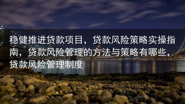 稳健推进贷款项目，贷款风险策略实操指南，贷款风险管理的方法与策略有哪些，贷款风险管理制度