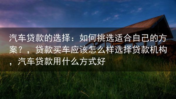 汽车贷款的选择：如何挑选适合自己的方案？，贷款买车应该怎么样选择贷款机构，汽车贷款用什么方式好