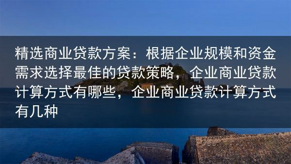 精选商业贷款方案：根据企业规模和资金需求选择最佳的贷款策略，企业商业贷款计算方式有哪些，企业商业贷款···