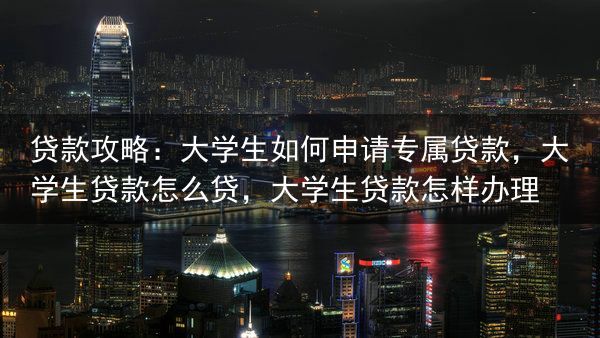 贷款攻略：大学生如何申请专属贷款，大学生贷款怎么贷，大学生贷款怎样办理