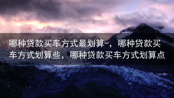 哪种贷款买车方式最划算-，哪种贷款买车方式划算些，哪种贷款买车方式划算点