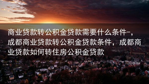 商业贷款转公积金贷款需要什么条件-，成都商业贷款转公积金贷款条件，成都商业贷款如何转住房公积金贷款