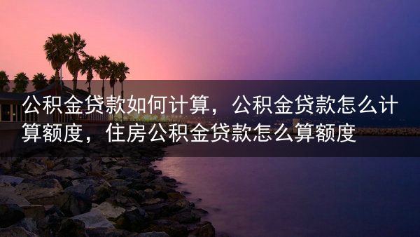 公积金贷款如何计算，公积金贷款怎么计算额度，住房公积金贷款怎么算额度