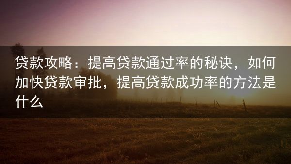 贷款攻略：提高贷款通过率的秘诀，如何加快贷款审批，提高贷款成功率的方法是什么