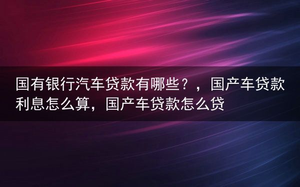 国有银行汽车贷款有哪些？，国产车贷款利息怎么算，国产车贷款怎么贷
