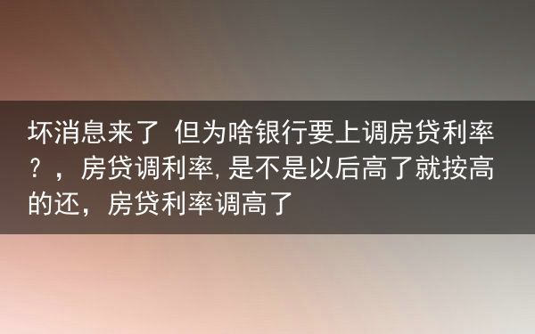 坏消息来了 但为啥银行要上调房贷利率？，房贷调利率,是不是以后高了就按高的还，房贷利率调高了
