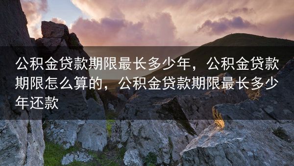公积金贷款期限最长多少年，公积金贷款期限怎么算的，公积金贷款期限最长多少年还款