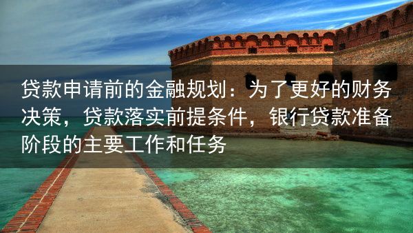 贷款申请前的金融规划：为了更好的财务决策，贷款落实前提条件，银行贷款准备阶段的主要工作和任务