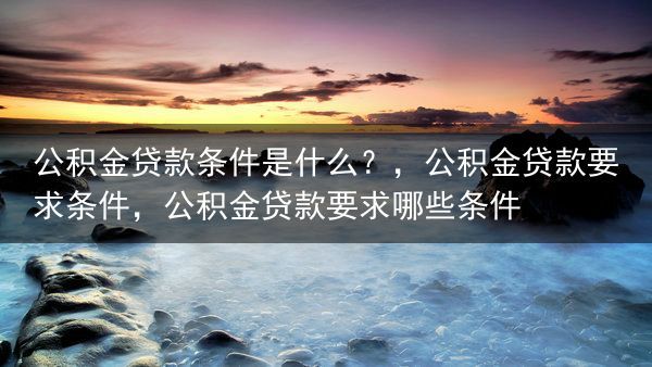 公积金贷款条件是什么？，公积金贷款要求条件，公积金贷款要求哪些条件