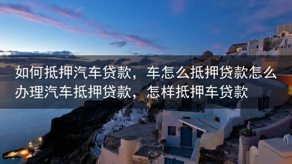 如何抵押汽车贷款，车怎么抵押贷款怎么办理汽车抵押贷款，怎样抵押车贷款